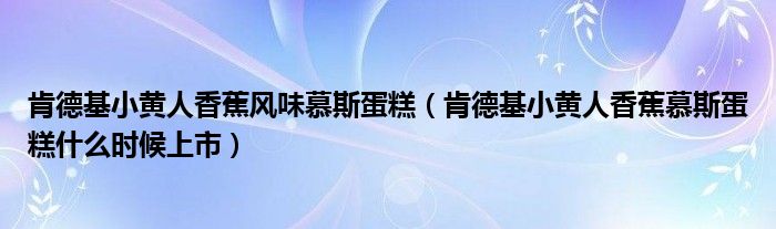 肯德基小黃人香蕉風(fēng)味慕斯蛋糕（肯德基小黃人香蕉慕斯蛋糕什么時(shí)候上市）