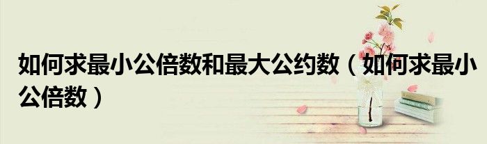 如何求最小公倍數(shù)和最大公約數(shù)（如何求最小公倍數(shù)）