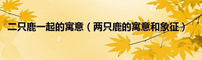 二只鹿一起的寓意（兩只鹿的寓意和象征）