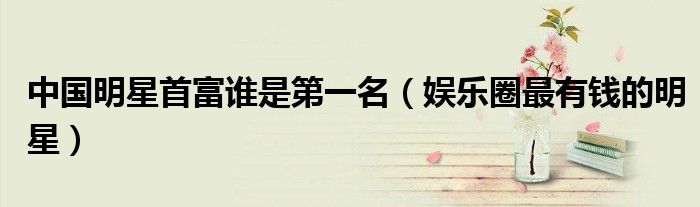中國明星首富誰是第一名（娛樂圈最有錢的明星）