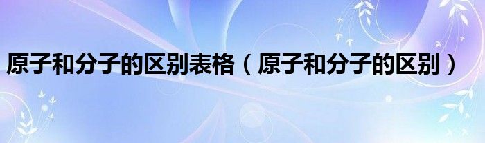 原子和分子的區(qū)別表格（原子和分子的區(qū)別）
