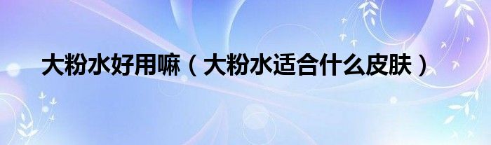大粉水好用嘛（大粉水適合什么皮膚）
