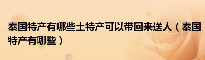 泰國(guó)特產(chǎn)有哪些土特產(chǎn)可以帶回來(lái)送人（泰國(guó)特產(chǎn)有哪些）