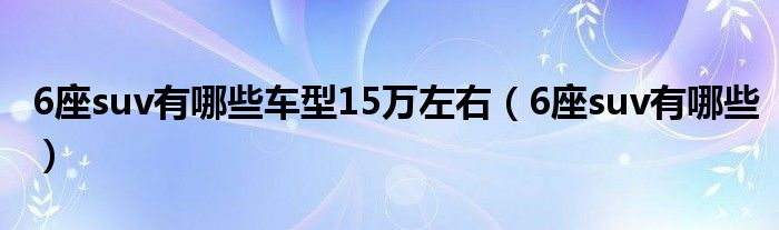 6座suv有哪些車型15萬左右（6座suv有哪些）