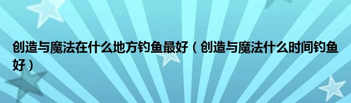 創(chuàng)造與魔法在什么地方釣魚最好（創(chuàng)造與魔法什么時間釣魚好）