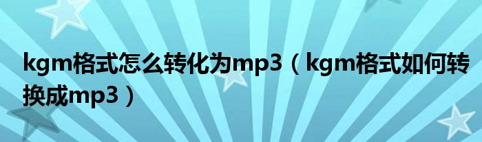kgm格式怎么轉(zhuǎn)化為mp3（kgm格式如何轉(zhuǎn)換成mp3）
