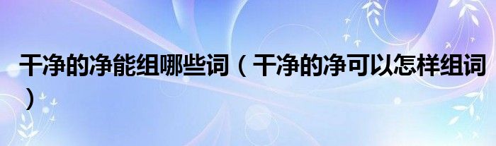 干凈的凈能組哪些詞（干凈的凈可以怎樣組詞）