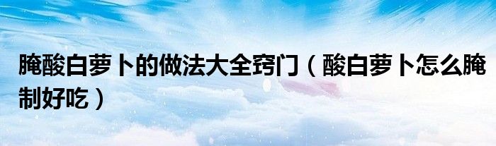 腌酸白蘿卜的做法大全竅門（酸白蘿卜怎么腌制好吃）