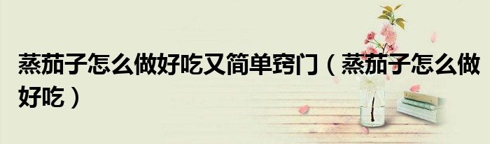 蒸茄子怎么做好吃又簡單竅門（蒸茄子怎么做好吃）