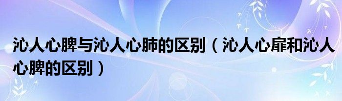 沁人心脾與沁人心肺的區(qū)別（沁人心扉和沁人心脾的區(qū)別）