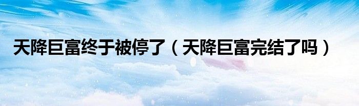 天降巨富終于被停了（天降巨富完結(jié)了嗎）