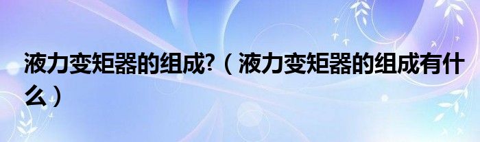 液力變矩器的組成?（液力變矩器的組成有什么）