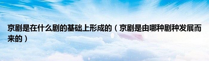 京劇是在什么劇的基礎(chǔ)上形成的（京劇是由哪種劇種發(fā)展而來的）