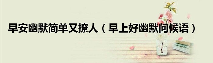 早安幽默簡單又撩人（早上好幽默問候語）
