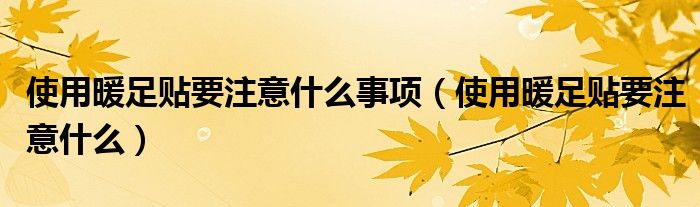 使用暖足貼要注意什么事項(xiàng)（使用暖足貼要注意什么）