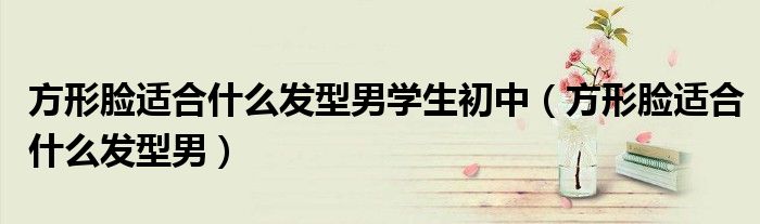方形臉適合什么發(fā)型男學(xué)生初中（方形臉適合什么發(fā)型男）