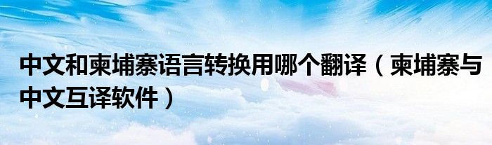 中文和柬埔寨語言轉(zhuǎn)換用哪個(gè)翻譯（柬埔寨與中文互譯軟件）
