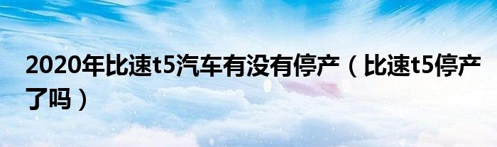 2020年比速t5汽車有沒有停產(chǎn)（比速t5停產(chǎn)了嗎）