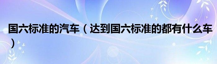 國六標準的汽車（達到國六標準的都有什么車）