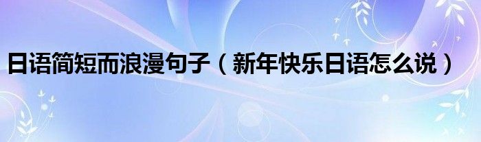 日語(yǔ)簡(jiǎn)短而浪漫句子（新年快樂日語(yǔ)怎么說(shuō)）