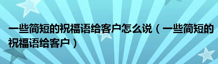 一些簡(jiǎn)短的祝福語(yǔ)給客戶怎么說(shuō)（一些簡(jiǎn)短的祝福語(yǔ)給客戶）