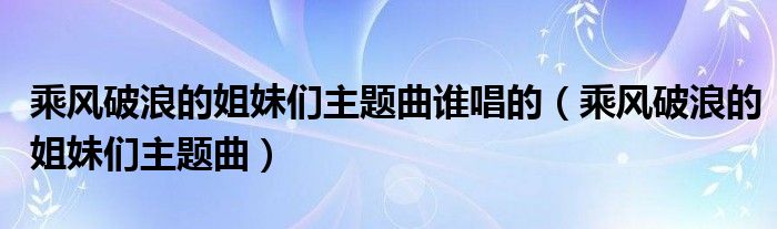 乘風(fēng)破浪的姐妹們主題曲誰唱的（乘風(fēng)破浪的姐妹們主題曲）