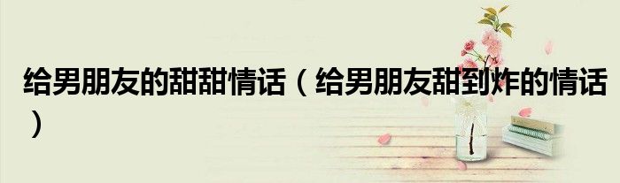 給男朋友的甜甜情話（給男朋友甜到炸的情話）