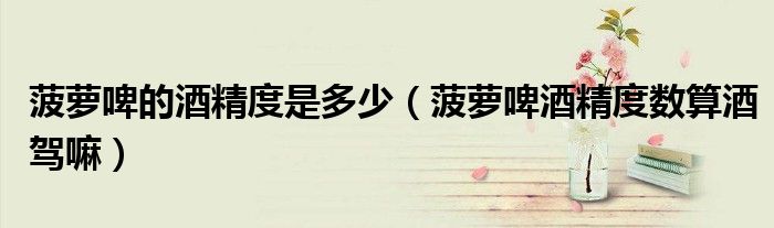 菠蘿啤的酒精度是多少（菠蘿啤酒精度數(shù)算酒駕嘛）