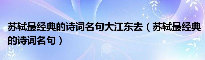 蘇軾最經(jīng)典的詩(shī)詞名句大江東去（蘇軾最經(jīng)典的詩(shī)詞名句）