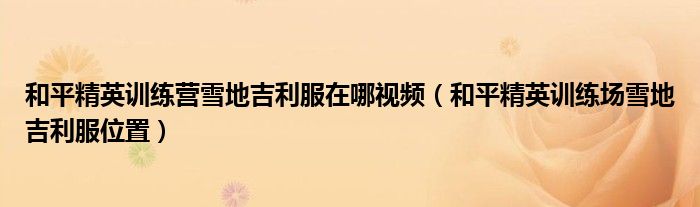 和平精英訓(xùn)練營雪地吉利服在哪視頻（和平精英訓(xùn)練場雪地吉利服位置）