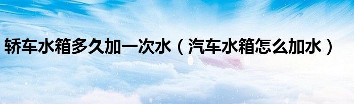 轎車(chē)水箱多久加一次水（汽車(chē)水箱怎么加水）