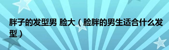 胖子的發(fā)型男 臉大（臉胖的男生適合什么發(fā)型）