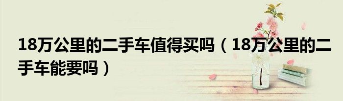 18萬(wàn)公里的二手車值得買嗎（18萬(wàn)公里的二手車能要嗎）