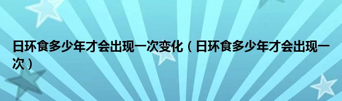 日環(huán)食多少年才會出現(xiàn)一次變化（日環(huán)食多少年才會出現(xiàn)一次）