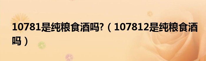 10781是純糧食酒嗎?（107812是純糧食酒嗎）