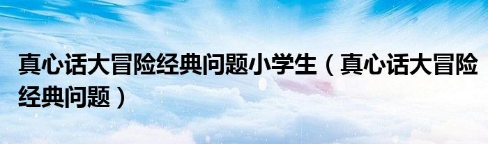 真心話大冒險經(jīng)典問題小學生（真心話大冒險經(jīng)典問題）
