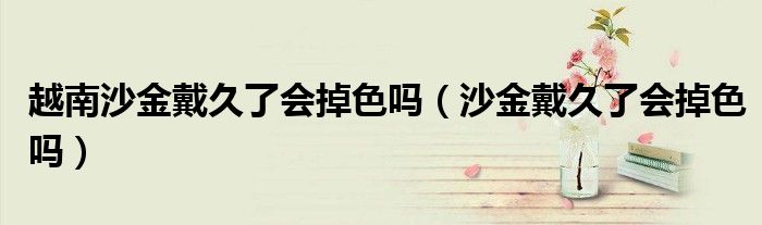 越南沙金戴久了會掉色嗎（沙金戴久了會掉色嗎）