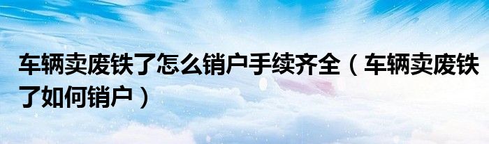 車輛賣廢鐵了怎么銷戶手續(xù)齊全（車輛賣廢鐵了如何銷戶）