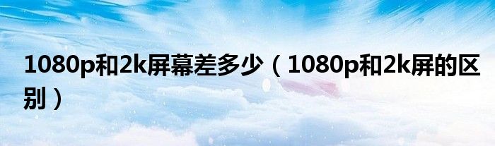 1080p和2k屏幕差多少（1080p和2k屏的區(qū)別）