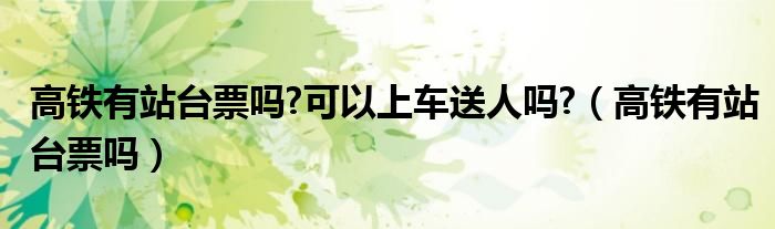 高鐵有站臺(tái)票嗎?可以上車(chē)送人嗎?（高鐵有站臺(tái)票嗎）