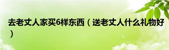 去老丈人家買6樣東西（送老丈人什么禮物好）