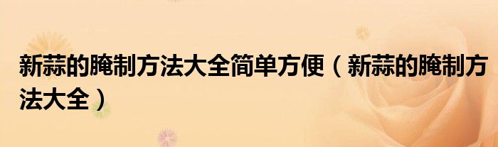 新蒜的腌制方法大全簡(jiǎn)單方便（新蒜的腌制方法大全）