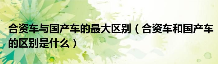 合資車與國產(chǎn)車的最大區(qū)別（合資車和國產(chǎn)車的區(qū)別是什么）