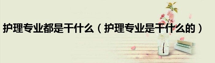 護理專業(yè)都是干什么（護理專業(yè)是干什么的）