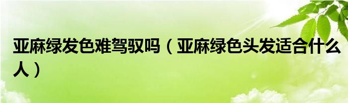 亞麻綠發(fā)色難駕馭嗎（亞麻綠色頭發(fā)適合什么人）