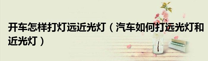 開車怎樣打燈遠(yuǎn)近光燈（汽車如何打遠(yuǎn)光燈和近光燈）