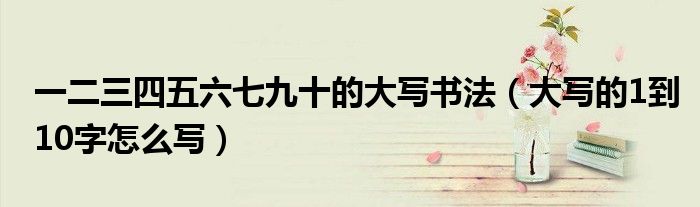 一二三四五六七九十的大寫書法（大寫的1到10字怎么寫）