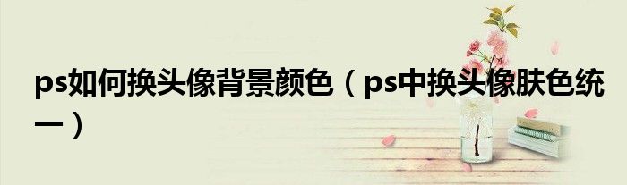 ps如何換頭像背景顏色（ps中換頭像膚色統(tǒng)一）