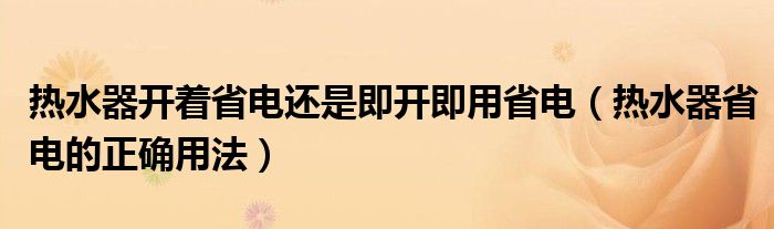 熱水器開著省電還是即開即用省電（熱水器省電的正確用法）