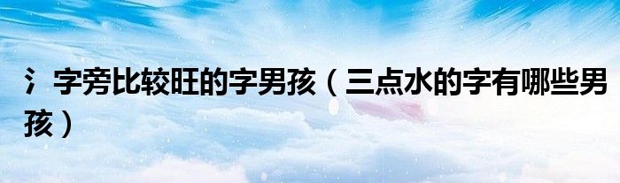 氵字旁比較旺的字男孩（三點(diǎn)水的字有哪些男孩）